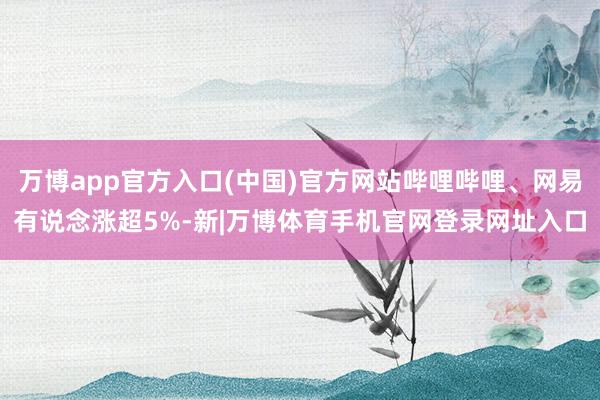 万博app官方入口(中国)官方网站哔哩哔哩、网易有说念涨超5%-新|万博体育手机官网登录网址入口