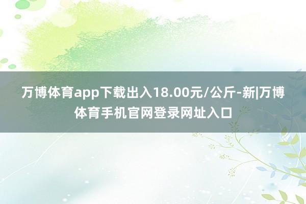 万博体育app下载出入18.00元/公斤-新|万博体育手机官网登录网址入口