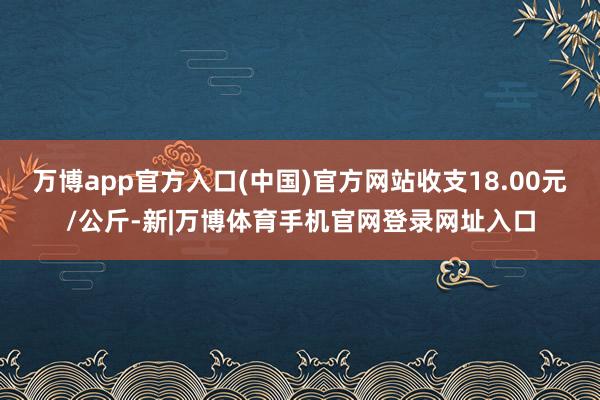 万博app官方入口(中国)官方网站收支18.00元/公斤-新|万博体育手机官网登录网址入口
