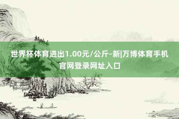 世界杯体育进出1.00元/公斤-新|万博体育手机官网登录网址入口