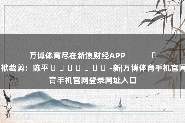 万博体育尽在新浪财经APP            						包袱裁剪：陈平 							-新|万博体育手机官网登录网址入口