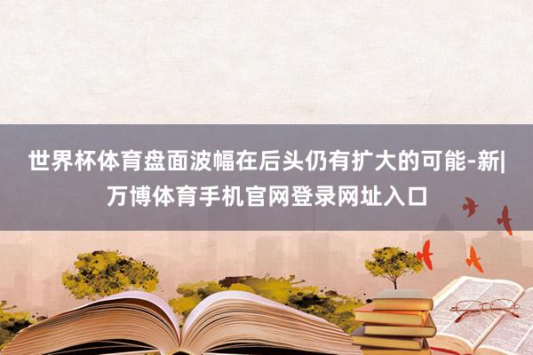 世界杯体育盘面波幅在后头仍有扩大的可能-新|万博体育手机官网登录网址入口