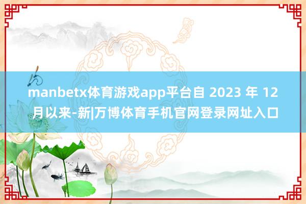 manbetx体育游戏app平台自 2023 年 12 月以来-新|万博体育手机官网登录网址入口