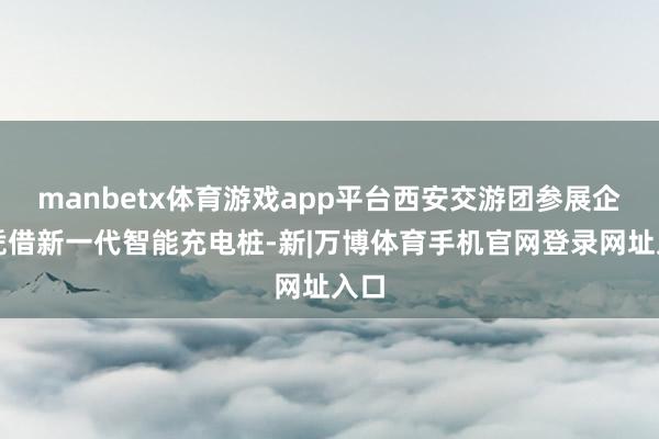 manbetx体育游戏app平台西安交游团参展企业凭借新一代智能充电桩-新|万博体育手机官网登录网址入口