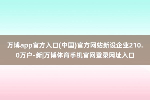万博app官方入口(中国)官方网站新设企业210.0万户-新|万博体育手机官网登录网址入口