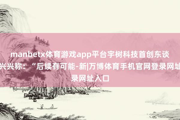 manbetx体育游戏app平台宇树科技首创东谈主王兴兴称：“后续有可能-新|万博体育手机官网登录网址入口