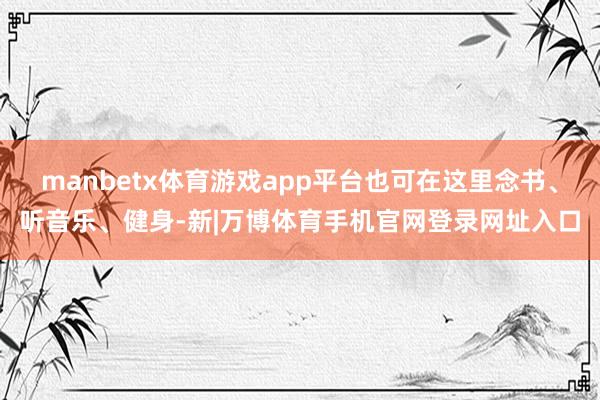 manbetx体育游戏app平台也可在这里念书、听音乐、健身-新|万博体育手机官网登录网址入口