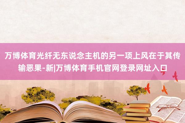 万博体育光纤无东说念主机的另一项上风在于其传输恶果-新|万博体育手机官网登录网址入口