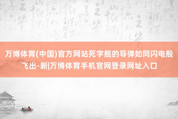 万博体育(中国)官方网站死字舰的导弹如同闪电般飞出-新|万博体育手机官网登录网址入口