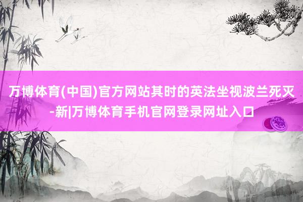 万博体育(中国)官方网站其时的英法坐视波兰死灭-新|万博体育手机官网登录网址入口
