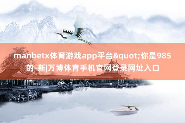 manbetx体育游戏app平台"你是985的-新|万博体育手机官网登录网址入口