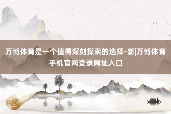 万博体育是一个值得深刻探索的选择-新|万博体育手机官网登录网址入口