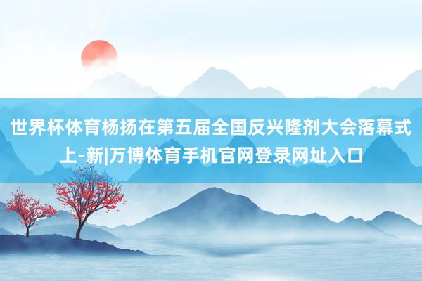 世界杯体育杨扬在第五届全国反兴隆剂大会落幕式上-新|万博体育手机官网登录网址入口