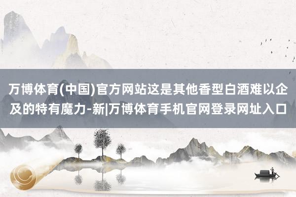 万博体育(中国)官方网站这是其他香型白酒难以企及的特有魔力-新|万博体育手机官网登录网址入口