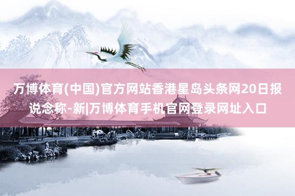 万博体育(中国)官方网站香港星岛头条网20日报说念称-新|万博体育手机官网登录网址入口