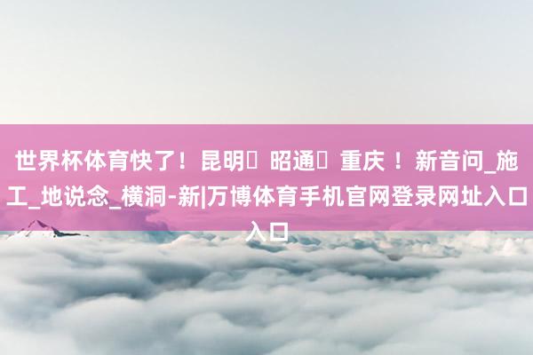 世界杯体育快了！昆明⇋昭通⇋重庆 ！新音问_施工_地说念_横洞-新|万博体育手机官网登录网址入口