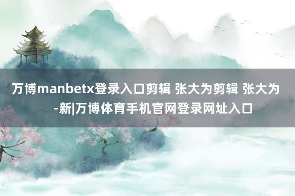 万博manbetx登录入口剪辑 张大为剪辑 张大为    -新|万博体育手机官网登录网址入口