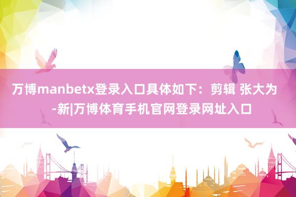 万博manbetx登录入口具体如下：剪辑 张大为    -新|万博体育手机官网登录网址入口