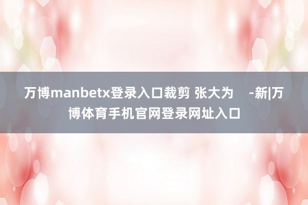 万博manbetx登录入口裁剪 张大为    -新|万博体育手机官网登录网址入口