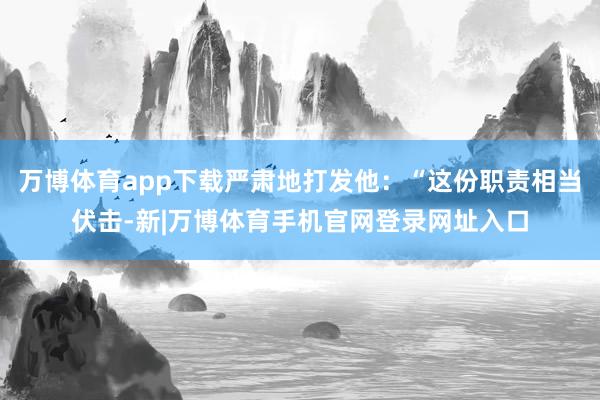 万博体育app下载严肃地打发他：“这份职责相当伏击-新|万博体育手机官网登录网址入口