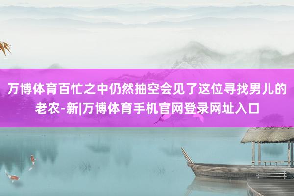 万博体育百忙之中仍然抽空会见了这位寻找男儿的老农-新|万博体育手机官网登录网址入口