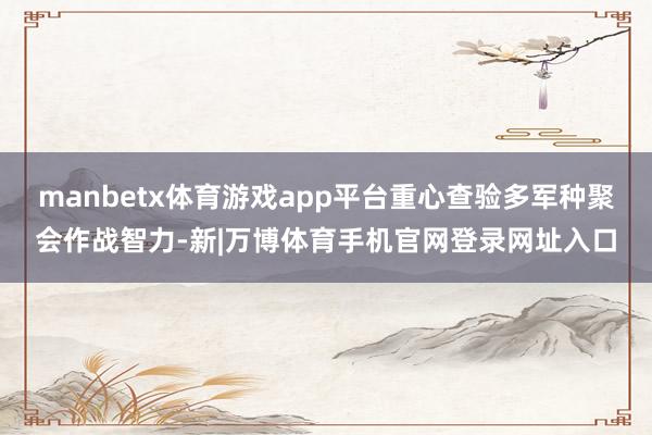 manbetx体育游戏app平台重心查验多军种聚会作战智力-新|万博体育手机官网登录网址入口