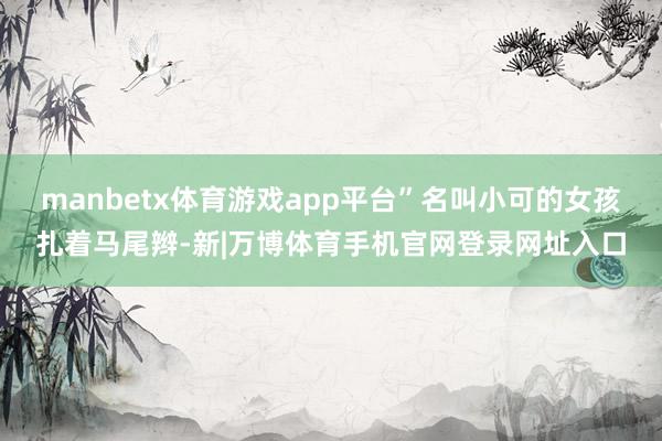 manbetx体育游戏app平台”名叫小可的女孩扎着马尾辫-新|万博体育手机官网登录网址入口