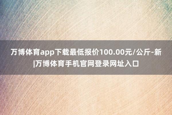 万博体育app下载最低报价100.00元/公斤-新|万博体育手机官网登录网址入口