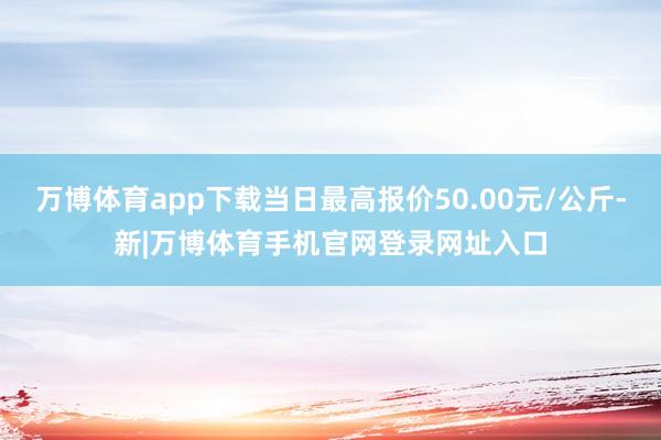 万博体育app下载当日最高报价50.00元/公斤-新|万博体育手机官网登录网址入口