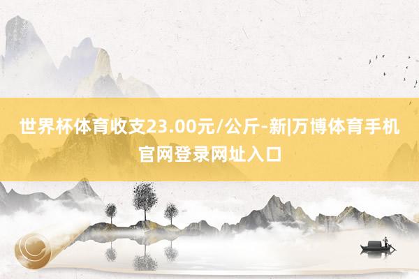 世界杯体育收支23.00元/公斤-新|万博体育手机官网登录网址入口