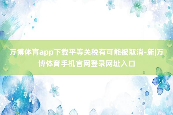万博体育app下载平等关税有可能被取消-新|万博体育手机官网登录网址入口