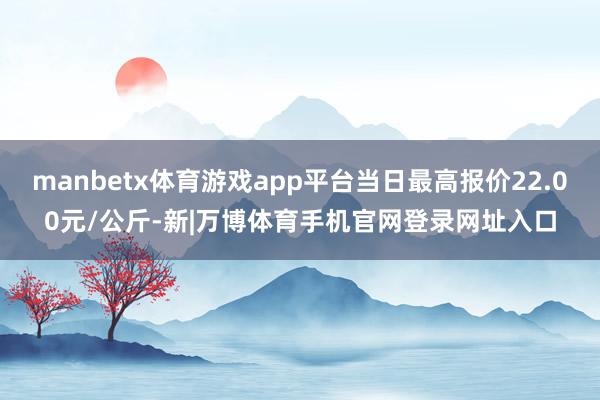 manbetx体育游戏app平台当日最高报价22.00元/公斤-新|万博体育手机官网登录网址入口