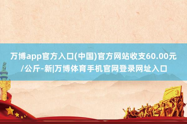 万博app官方入口(中国)官方网站收支60.00元/公斤-新|万博体育手机官网登录网址入口