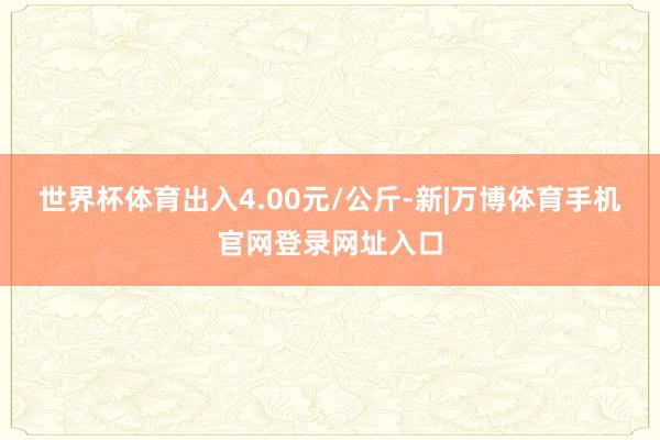 世界杯体育出入4.00元/公斤-新|万博体育手机官网登录网址入口