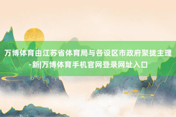 万博体育由江苏省体育局与各设区市政府聚拢主理-新|万博体育手机官网登录网址入口