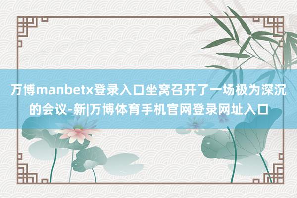 万博manbetx登录入口坐窝召开了一场极为深沉的会议-新|万博体育手机官网登录网址入口
