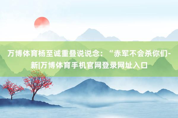 万博体育杨至诚重叠说说念：“赤军不会杀你们-新|万博体育手机官网登录网址入口