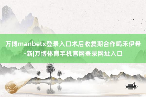 万博manbetx登录入口术后收复期合作喝禾伊希-新|万博体育手机官网登录网址入口