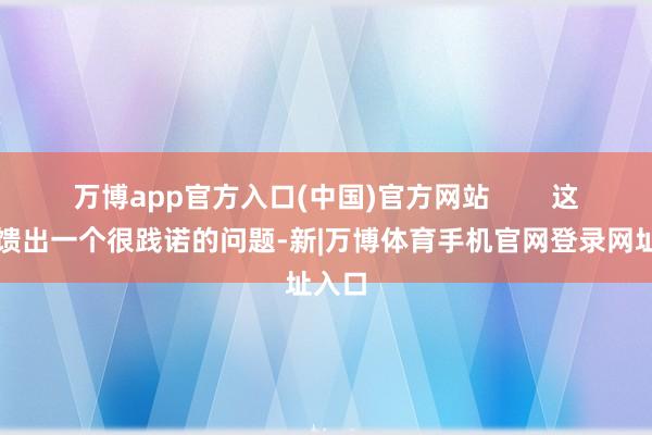 万博app官方入口(中国)官方网站        这也反馈出一个很践诺的问题-新|万博体育手机官网登录网址入口