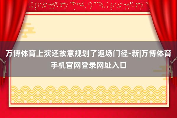 万博体育上演还故意规划了返场门径-新|万博体育手机官网登录网址入口