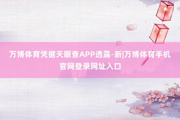 万博体育凭据天眼查APP透露-新|万博体育手机官网登录网址入口