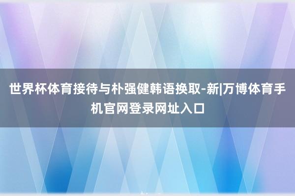世界杯体育接待与朴强健韩语换取-新|万博体育手机官网登录网址入口