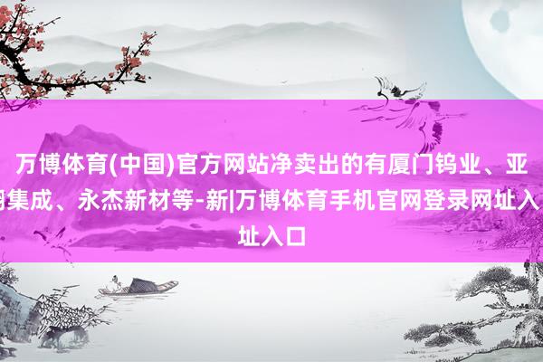 万博体育(中国)官方网站净卖出的有厦门钨业、亚翔集成、永杰新材等-新|万博体育手机官网登录网址入口