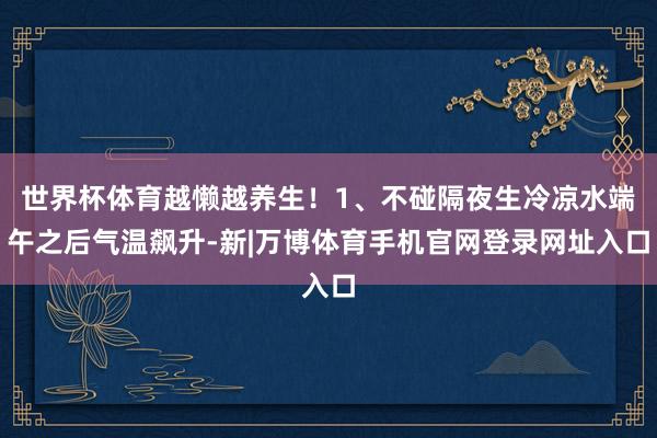 世界杯体育越懒越养生!1、不碰隔夜生冷凉水端午之后气温飙升-新|万博体育手机官网登录网址入口