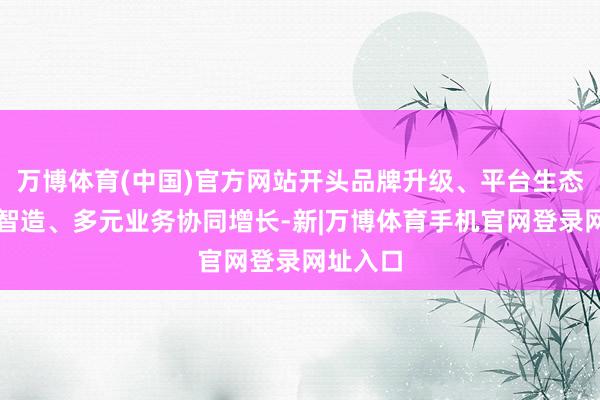 万博体育(中国)官方网站开头品牌升级、平台生态、工业智造、多元业务协同增长-新|万博体育手机官网登录网址入口