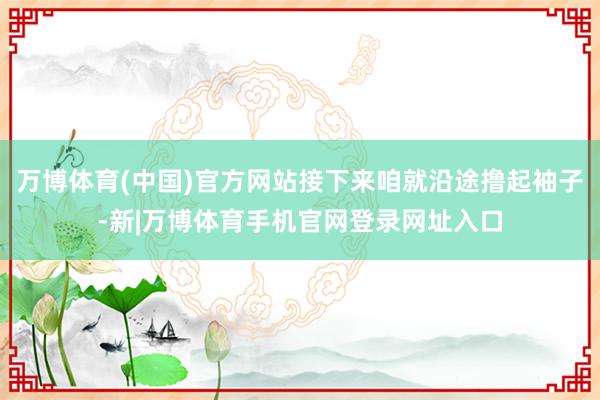 万博体育(中国)官方网站接下来咱就沿途撸起袖子-新|万博体育手机官网登录网址入口