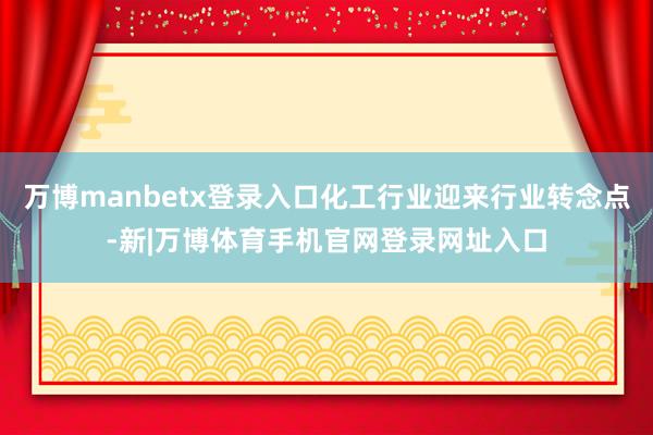 万博manbetx登录入口化工行业迎来行业转念点-新|万博体育手机官网登录网址入口