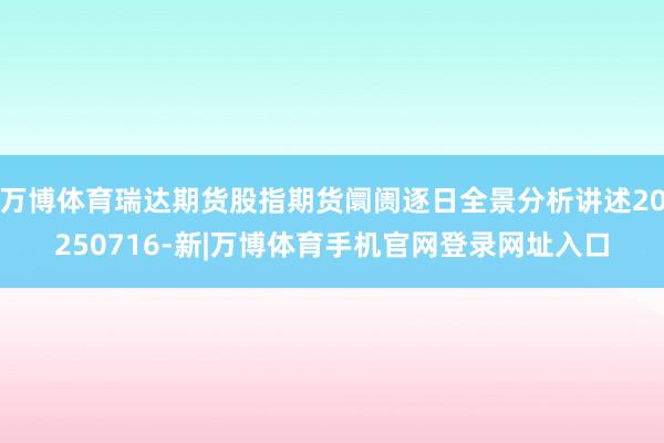 万博体育瑞达期货股指期货阛阓逐日全景分析讲述20250716-新|万博体育手机官网登录网址入口