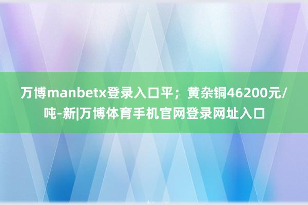 万博manbetx登录入口平；黄杂铜46200元/吨-新|万博体育手机官网登录网址入口