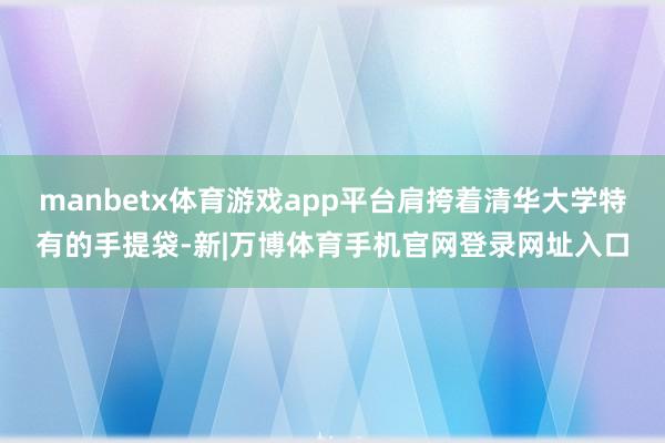 manbetx体育游戏app平台肩挎着清华大学特有的手提袋-新|万博体育手机官网登录网址入口